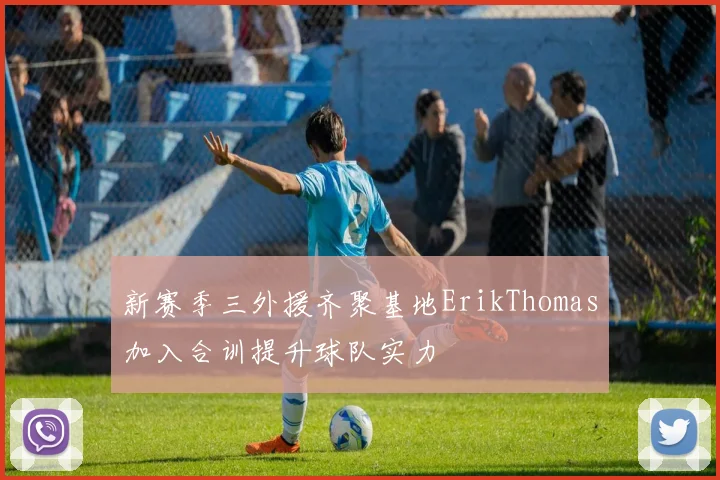 新赛季三外援齐聚基地ErikThomas加入合训提升球队实力
