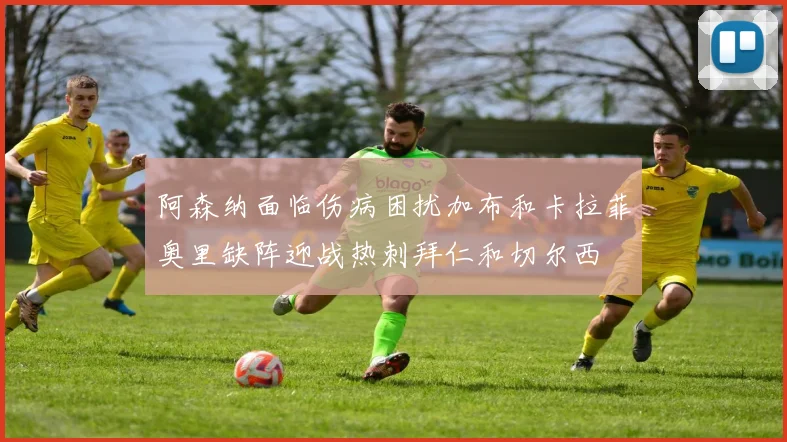 阿森纳面临伤病困扰加布和卡拉菲奥里缺阵迎战热刺拜仁和切尔西
