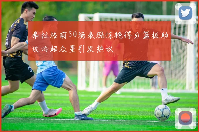 弗拉格前50场表现惊艳得分篮板助攻均超众星引发热议