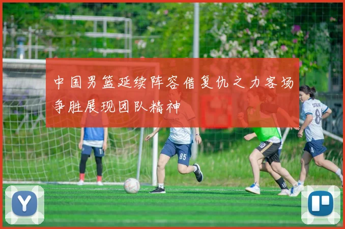 中国男篮延续阵容借复仇之力客场争胜展现团队精神