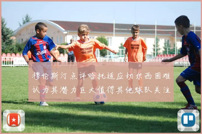 穆伦斯汀点评哈托适应切尔西困难认为其潜力巨大值得其他球队关注