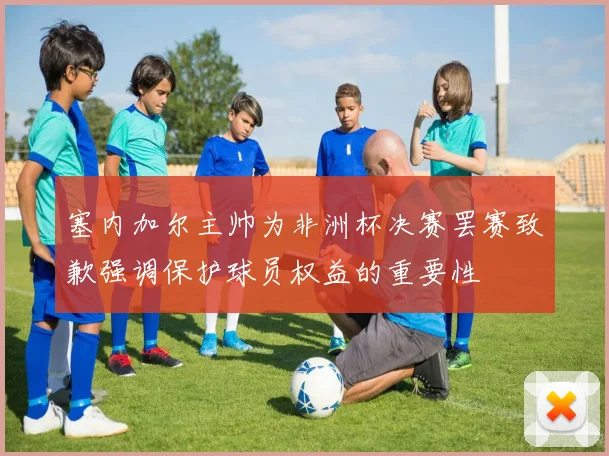 塞内加尔主帅为非洲杯决赛罢赛致歉强调保护球员权益的重要性