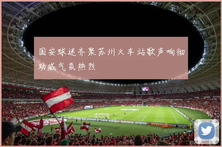 国安球迷齐聚苏州火车站歌声响彻助威气氛热烈
