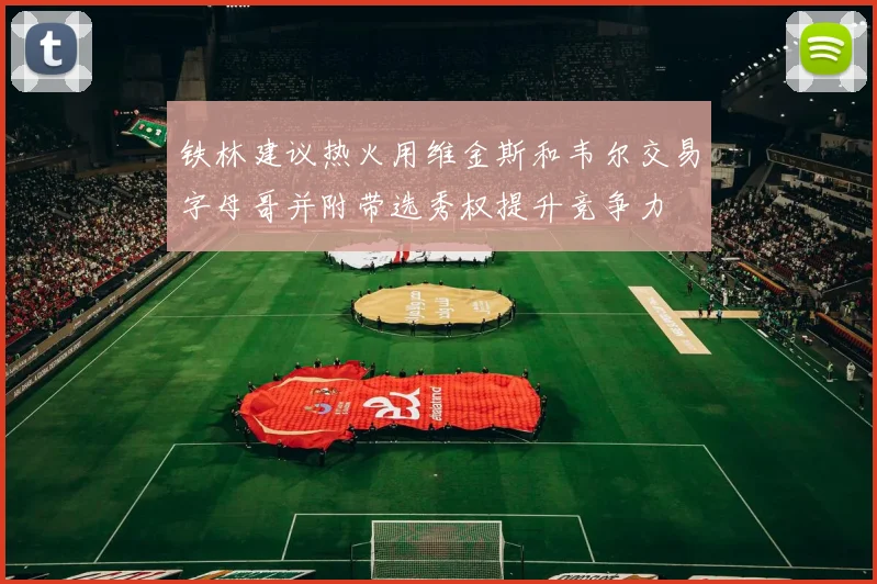 铁林建议热火用维金斯和韦尔交易字母哥并附带选秀权提升竞争力