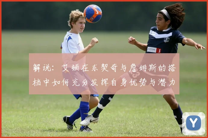 解说：艾顿在东契奇与詹姆斯的搭档中如何充分发挥自身优势与潜力