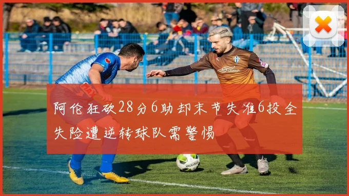 阿伦狂砍28分6助却末节失准6投全失险遭逆转球队需警惕