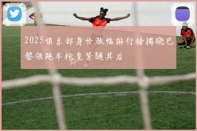 2025俱乐部身价涨幅排行榜揭晓巴黎领跑车枪皇紧随其后