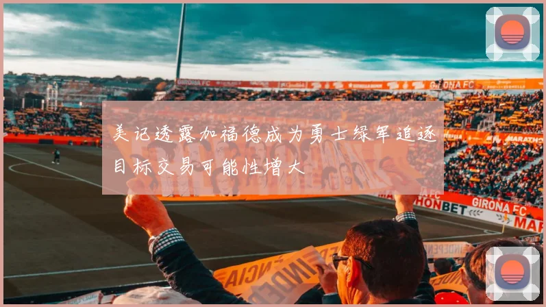 美记透露加福德成为勇士绿军追逐目标交易可能性增大