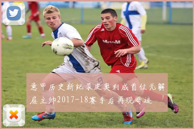 意甲历史新纪录皮奥利成首位无解雇主帅2017-18赛季后再现奇迹