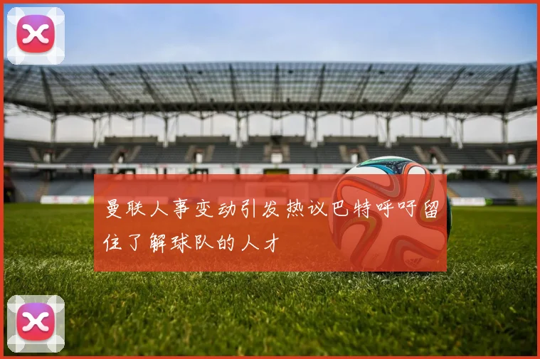 曼联人事变动引发热议巴特呼吁留住了解球队的人才