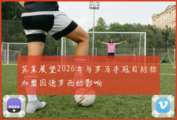 苏莱展望2026年与罗马夺冠目标称加盟因德罗西的影响