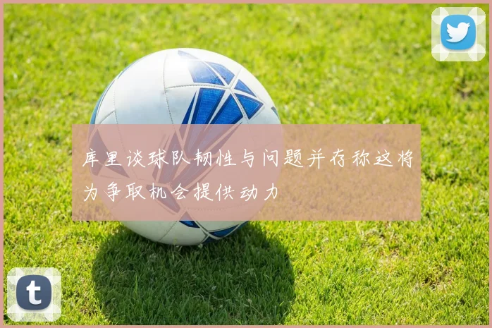库里谈球队韧性与问题并存称这将为争取机会提供动力