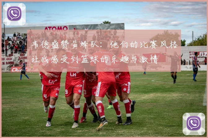 韦德盛赞黄蜂队：他们的比赛风格让我感受到篮球的乐趣与激情