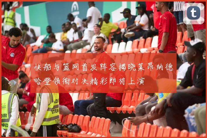 快船与篮网首发阵容揭晓莱昂纳德哈登领衔对决精彩即将上演